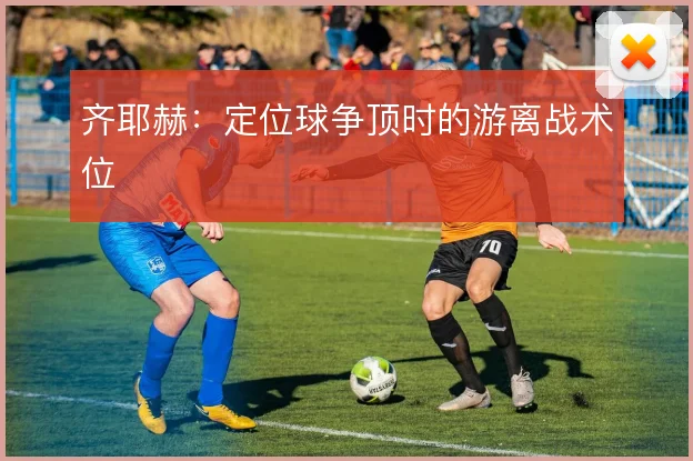 齐耶赫：定位球争顶时的游离战术位