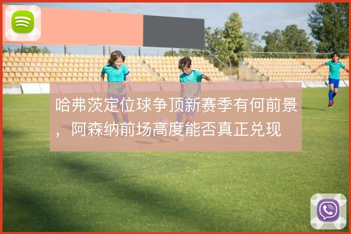 哈弗茨定位球争顶新赛季有何前景，阿森纳前场高度能否真正兑现
