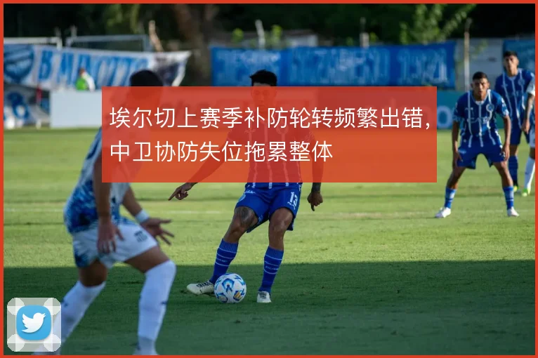 埃尔切上赛季补防轮转频繁出错,中卫协防失位拖累整体