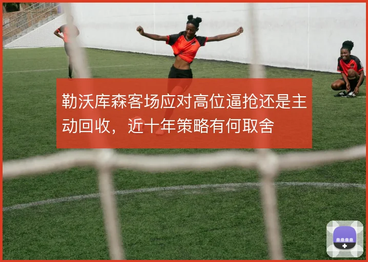勒沃库森客场应对高位逼抢还是主动回收，近十年策略有何取舍