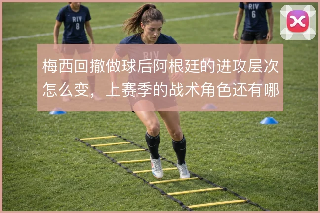 梅西回撤做球后阿根廷的进攻层次怎么变，上赛季的战术角色还有哪些延伸