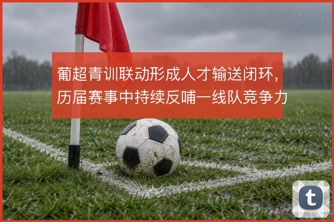 葡超青训联动形成人才输送闭环,历届赛事中持续反哺一线队竞争力