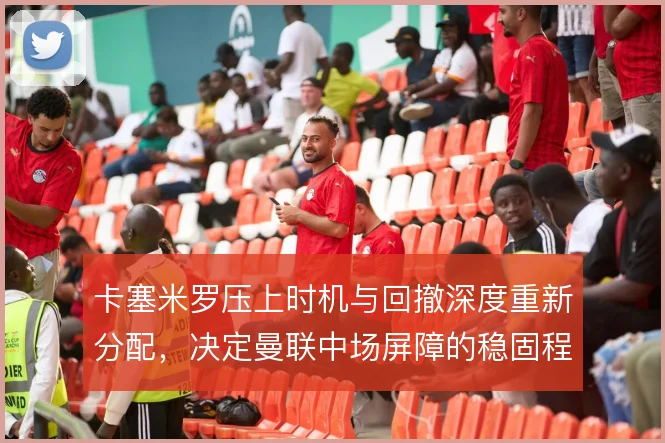 卡塞米罗压上时机与回撤深度重新分配，决定曼联中场屏障的稳固程度