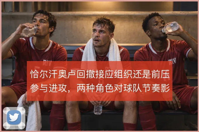 恰尔汗奥卢回撤接应组织还是前压参与进攻,两种角色对球队节奏影响不同