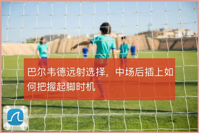 巴尔韦德远射选择，中场后插上如何把握起脚时机