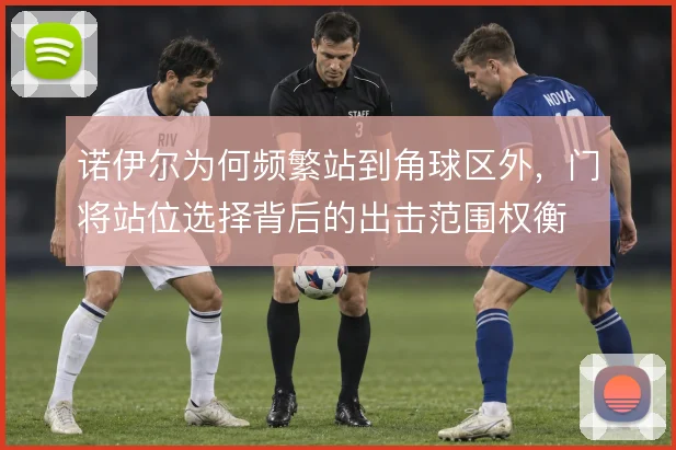 诺伊尔为何频繁站到角球区外，门将站位选择背后的出击范围权衡