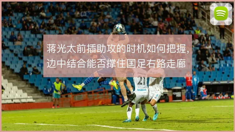 蒋光太前插助攻的时机如何把握,边中结合能否撑住国足右路走廊