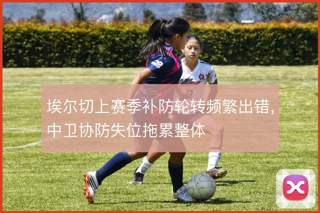 埃尔切上赛季补防轮转频繁出错，中卫协防失位拖累整体
