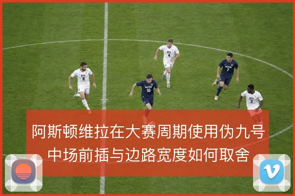阿斯顿维拉在大赛周期使用伪九号，中场前插与边路宽度如何取舍