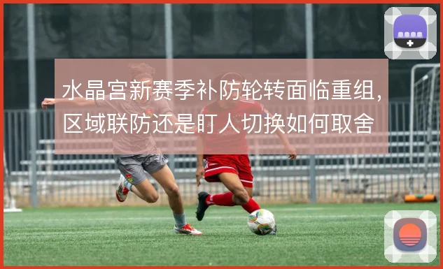 水晶宫新赛季补防轮转面临重组，区域联防还是盯人切换如何取舍