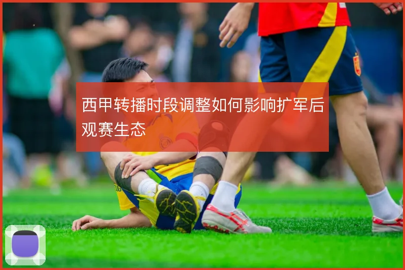 西甲转播时段调整如何影响扩军后观赛生态