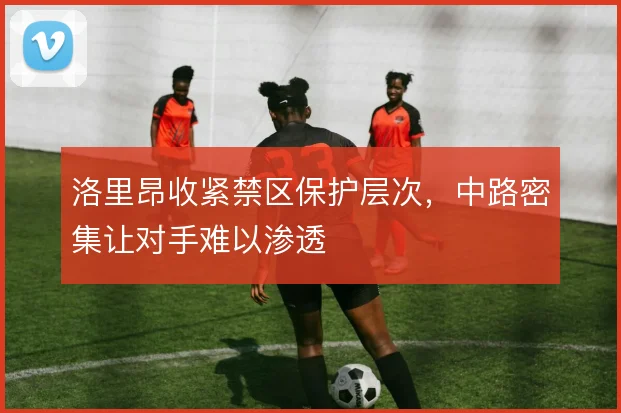 洛里昂收紧禁区保护层次，中路密集让对手难以渗透