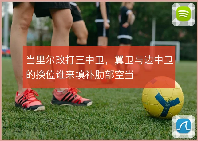当里尔改打三中卫，翼卫与边中卫的换位谁来填补肋部空当