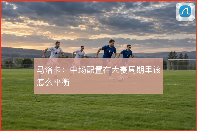 马洛卡：中场配置在大赛周期里该怎么平衡