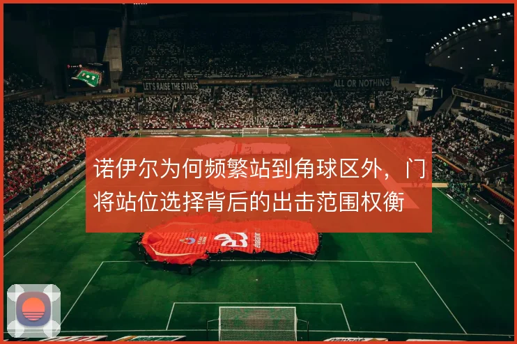 诺伊尔为何频繁站到角球区外，门将站位选择背后的出击范围权衡