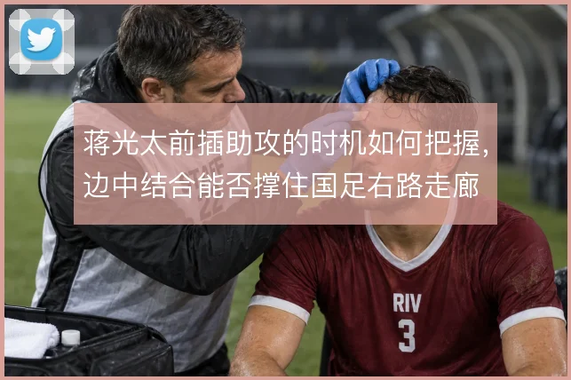 蒋光太前插助攻的时机如何把握，边中结合能否撑住国足右路走廊