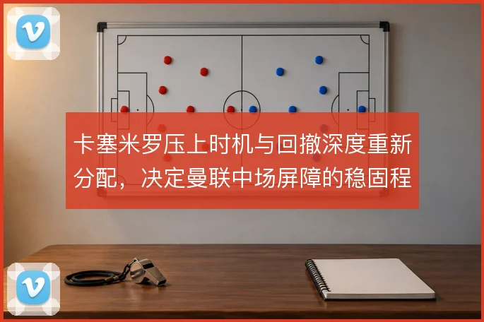 卡塞米罗压上时机与回撤深度重新分配，决定曼联中场屏障的稳固程度