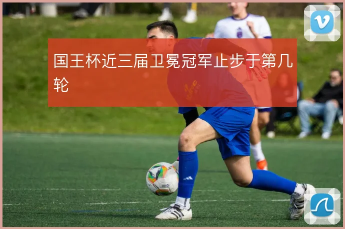 国王杯近三届卫冕冠军止步于第几轮