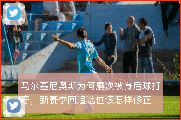 马尔基尼奥斯为何屡次被身后球打穿，新赛季回追选位该怎样修正
