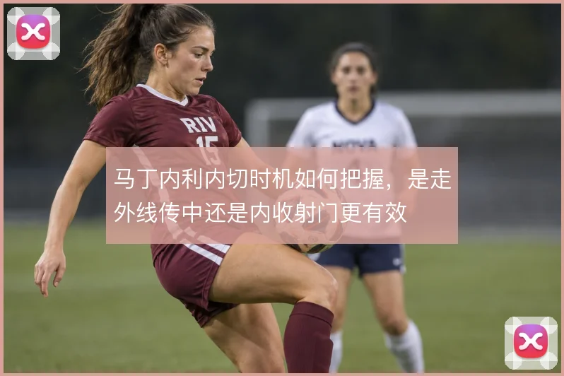 马丁内利内切时机如何把握,是走外线传中还是内收射门更有效