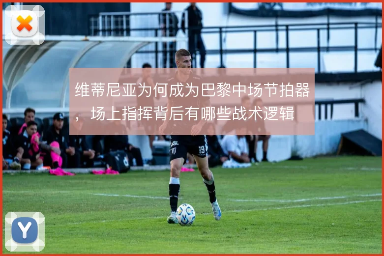 维蒂尼亚为何成为巴黎中场节拍器，场上指挥背后有哪些战术逻辑
