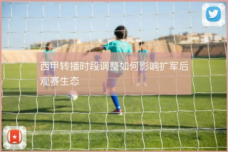 西甲转播时段调整如何影响扩军后观赛生态